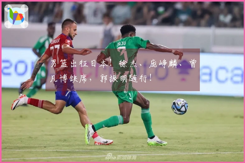 男篮出征日本！徐杰、庞峥麟、曾凡博缺席，郭振明随行！