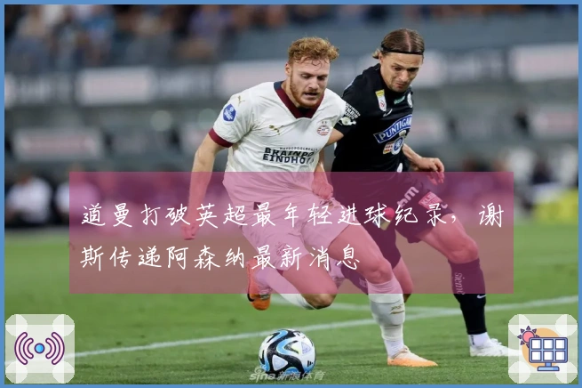 道曼打破英超最年轻进球纪录，谢斯传递阿森纳最新消息