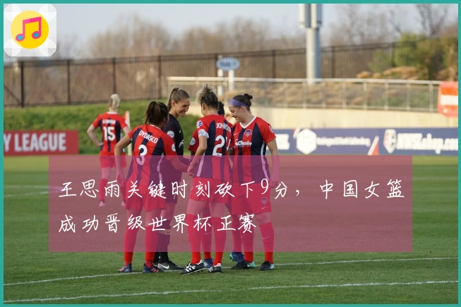 王思雨关键时刻砍下9分，中国女篮成功晋级世界杯正赛