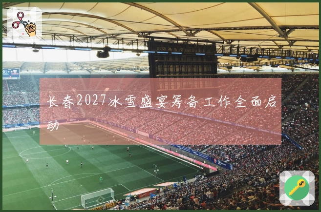 长春2027冰雪盛宴筹备工作全面启动
