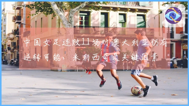 中国女足连败11场对澳大利亚仍有逆转可能，米利西奇是关键因素