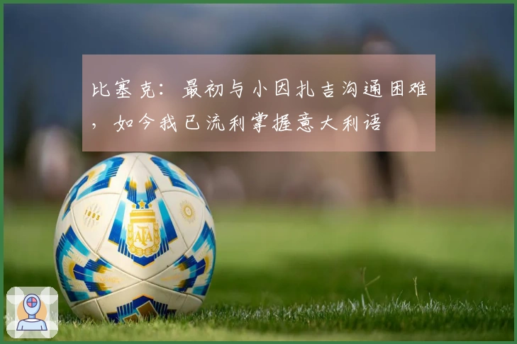 比塞克：最初与小因扎吉沟通困难，如今我已流利掌握意大利语