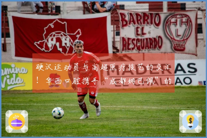 硬汉运动员与高超医疗技艺的交汇！华西口腔携手“成都姆巴佩”的双向合作