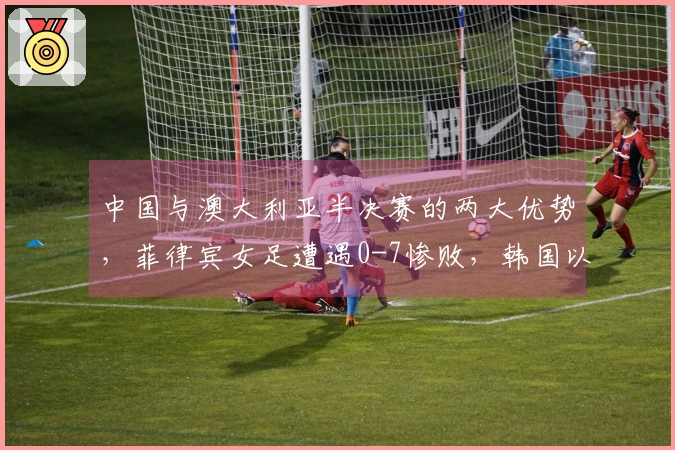 中国与澳大利亚半决赛的两大优势，菲律宾女足遭遇0-7惨败，韩国以6-0获胜