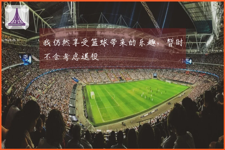 我仍然享受篮球带来的乐趣，暂时不会考虑退役