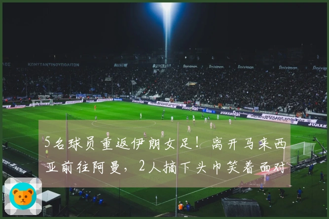 5名球员重返伊朗女足！离开马来西亚前往阿曼，2人摘下头巾笑着面对未来
