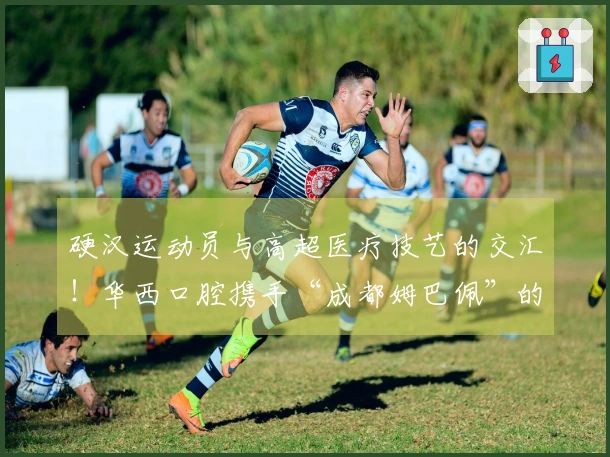 硬汉运动员与高超医疗技艺的交汇！华西口腔携手“成都姆巴佩”的双向合作