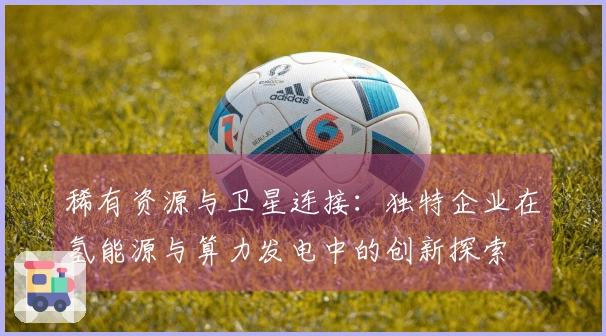 稀有资源与卫星连接：独特企业在氢能源与算力发电中的创新探索