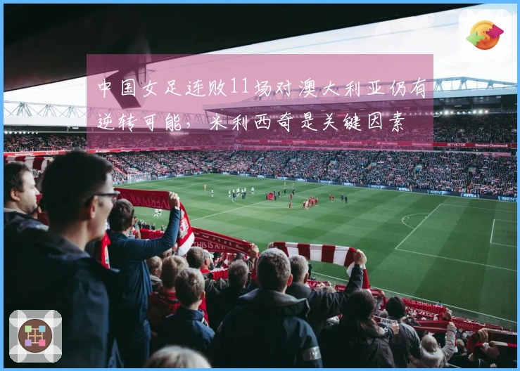 中国女足连败11场对澳大利亚仍有逆转可能，米利西奇是关键因素