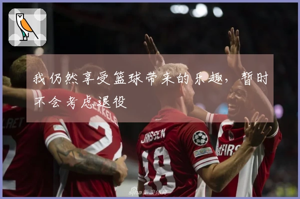 我仍然享受篮球带来的乐趣，暂时不会考虑退役