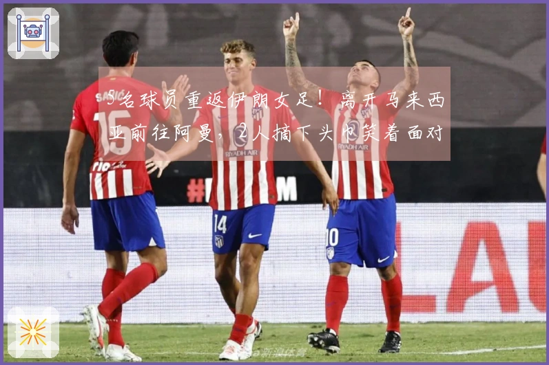 5名球员重返伊朗女足！离开马来西亚前往阿曼，2人摘下头巾笑着面对未来