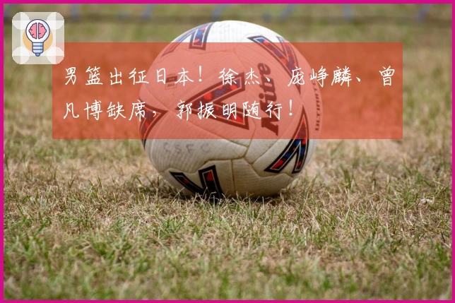 男篮出征日本！徐杰、庞峥麟、曾凡博缺席，郭振明随行！